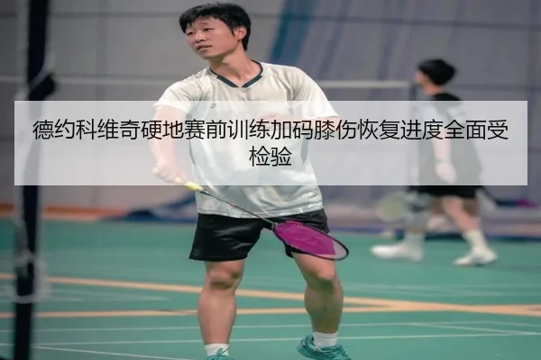 德约科维奇硬地赛前训练加码膝伤恢复进度全面受检验